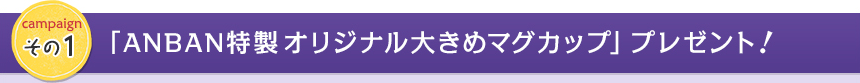 campaign その1　「ANBAN特製オリジナル大きめマグカップ」プレゼント！