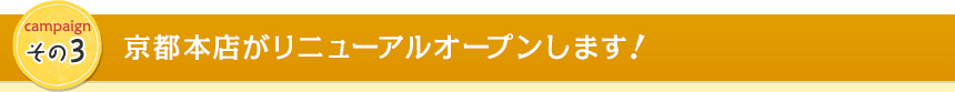campaign その3　京都本店がリニューアルオープンします！